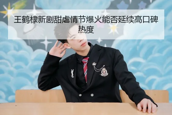 王鹤棣新剧甜虐情节爆火能否延续高口碑热度